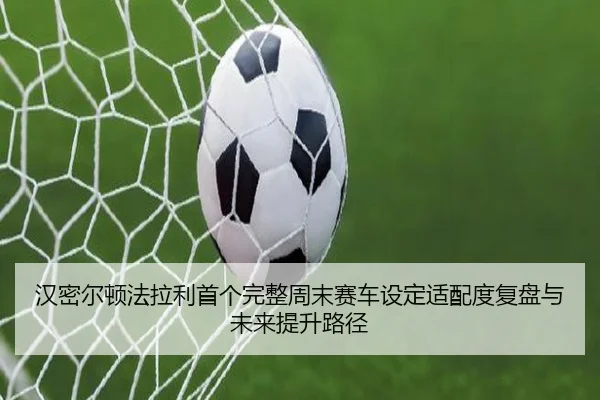汉密尔顿法拉利首个完整周末赛车设定适配度复盘与未来提升路径